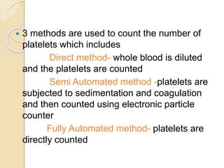  3 methods are used to count the number of
platelets which includes
Direct method- whole blood is diluted
and the platelets are counted
Semi Automated method -platelets are
subjected to sedimentation and coagulation
and then counted using electronic particle
counter
Fully Automated method- platelets are
directly counted
 