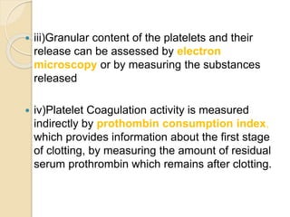  iii)Granular content of the platelets and their
release can be assessed by electron
microscopy or by measuring the substances
released
 iv)Platelet Coagulation activity is measured
indirectly by prothombin consumption index,
which provides information about the first stage
of clotting, by measuring the amount of residual
serum prothrombin which remains after clotting.
 