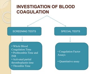 INVESTIGATION OF BLOOD
COAGULATION
SCREENING TESTS SPECIAL TESTS
• Whole Blood
Coagulation Time
• Prothrombin Time and
INR
• Activated partial
thromboplastin time
• Thrombin Time
• Coagulation Factor
Assays
• Quantitative assay
 