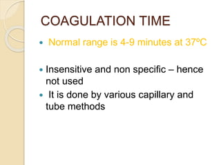 COAGULATION TIME
 Normal range is 4-9 minutes at 37ºC
 Insensitive and non specific – hence
not used
 It is done by various capillary and
tube methods
 