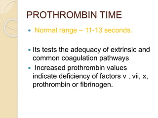 PROTHROMBIN TIME
 Normal range – 11-13 seconds.
 Its tests the adequacy of extrinsic and
common coagulation pathways
 Increased prothrombin values
indicate deficiency of factors v , vii, x,
prothrombin or fibrinogen.
 