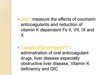 Use : measure the effects of coumarin
anticoagulants and reduction of
vitamin K dependent Fs II, VII, IX and
X
 Causes of prolonged PT :
adminstration of oral anticoagulant
drugs, liver disease especially
obstructive liver disease, Vitamin K
deficiency and DIC
 