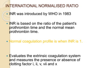 INTERNATIONAL NORMALISED RATIO
 INR was introduced by WHO in 1983
 INR is based on the ratio of the patient's
prothrombin time and the normal mean
prothrombin time.
 Normal coagulation profile is when INR is 1.
 Evaluates the extrinsic coagulation system
and measures the presence or absence of
clotting factor i, ii, v, vii and x
 