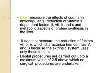  Use : measure the effects of coumarin
anticoagulants ,reduction of vitamin k
dependant factors ii, vii, ix and x and
metabolic aspects of protein synthesis in
the liver.
 It doesnot measure the reduction of factors
viii or ix which characterize hemophilias A
and B because the extrinsic system uses
only these factors.
 Dental procedures are carried out upto a
maximum value of 2.5 above which no
surgical procedures are undertaken.
 