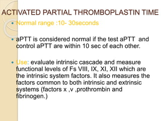 ACTIVATED PARTIAL THROMBOPLASTIN TIME
 Normal range :10- 30seconds
 aPTT is considered normal if the test aPTT and
control aPTT are within 10 sec of each other.
 Use: evaluate intrinsic cascade and measure
functional levels of Fs VIII, IX, XI, XII which are
the intrinsic system factors. It also measures the
factors common to both intrinsic and extrinsic
systems (factors x ,v ,prothrombin and
fibrinogen.)
 