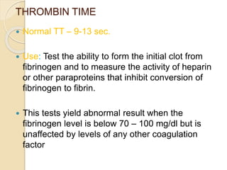 THROMBIN TIME
 Normal TT – 9-13 sec.
 Use: Test the ability to form the initial clot from
fibrinogen and to measure the activity of heparin
or other paraproteins that inhibit conversion of
fibrinogen to fibrin.
 This tests yield abnormal result when the
fibrinogen level is below 70 – 100 mg/dl but is
unaffected by levels of any other coagulation
factor
 