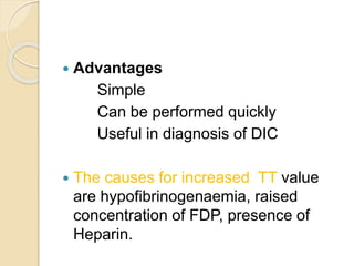  Advantages
Simple
Can be performed quickly
Useful in diagnosis of DIC
 The causes for increased TT value
are hypofibrinogenaemia, raised
concentration of FDP, presence of
Heparin.
 
