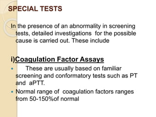 SPECIAL TESTS
In the presence of an abnormality in screening
tests, detailed investigations for the possible
cause is carried out. These include
i)Coagulation Factor Assays
 These are usually based on familiar
screening and conformatory tests such as PT
and aPTT.
 Normal range of coagulation factors ranges
from 50-150%of normal
 