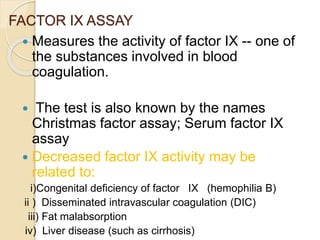 FACTOR IX ASSAY
 Measures the activity of factor IX -- one of
the substances involved in blood
coagulation.
 The test is also known by the names
Christmas factor assay; Serum factor IX
assay
 Decreased factor IX activity may be
related to:
i)Congenital deficiency of factor IX (hemophilia B)
ii ) Disseminated intravascular coagulation (DIC)
iii) Fat malabsorption
iv) Liver disease (such as cirrhosis)
 