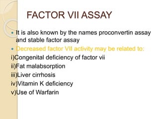 FACTOR VII ASSAY
 It is also known by the names proconvertin assay
and stable factor assay
 Decreased factor VII activity may be related to:
i)Congenital deficiency of factor vii
ii)Fat malabsorption
iii)Liver cirrhosis
iv)Vitamin K deficiency
v)Use of Warfarin
 