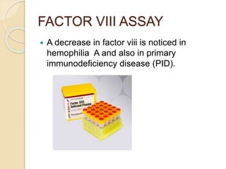 FACTOR VIII ASSAY
 A decrease in factor viii is noticed in
hemophilia A and also in primary
immunodeficiency disease (PID).
 
