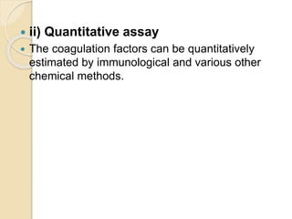  ii) Quantitative assay
 The coagulation factors can be quantitatively
estimated by immunological and various other
chemical methods.
 