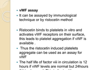  vWF assay
 It can be assayed by immunological
technique or by ristocetin method
 Ristocetin binds to platelets in vitro and
activates vWF receptors on their surface,
this leads to platelet aggregation if vWF is
available .
 Thus the ristocetin induced platelets
aggregate can be used as an assay for
vWF
 The half life of factor viii in circulation is 12
hours if vWF levels are normal but 24hours
 