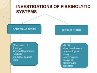 INVESTIGATIONS OF FIBRINOLYTIC
SYSTEMS
SCREENING TESTS SPECIAL TESTS
i)Estimation of
fibrinogen
ii)Fibrin Degradation
Products
iii)Ethanol gelation
tests
•ELISA
• functional assay
•immunological
assay
• chromogenic
assays of
plasminogen
activators
 