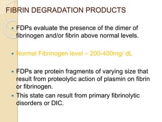 FIBRIN DEGRADATION PRODUCTS
 FDPs evaluate the presence of the dimer of
fibrinogen and/or fibrin above normal levels.
 Normal Fibrinogen level – 200-400mg/ dL
 FDPs are protein fragments of varying size that
result from proteolytic action of plasmin on fibrin
or fibrinogen.
 This state can result from primary fibrinolytic
disorders or DIC.
 