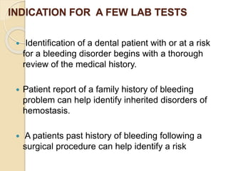 INDICATION FOR A FEW LAB TESTS
 Identification of a dental patient with or at a risk
for a bleeding disorder begins with a thorough
review of the medical history.
 Patient report of a family history of bleeding
problem can help identify inherited disorders of
hemostasis.
 A patients past history of bleeding following a
surgical procedure can help identify a risk
 