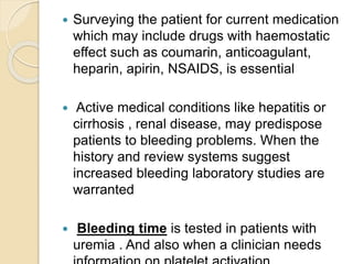  Surveying the patient for current medication
which may include drugs with haemostatic
effect such as coumarin, anticoagulant,
heparin, apirin, NSAIDS, is essential
 Active medical conditions like hepatitis or
cirrhosis , renal disease, may predispose
patients to bleeding problems. When the
history and review systems suggest
increased bleeding laboratory studies are
warranted
 Bleeding time is tested in patients with
uremia . And also when a clinician needs
 