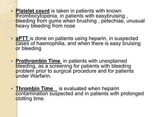  Platelet count is taken in patients with known
thrombocytopenia, in patients with easybruising ,
bleeding from gums when brushing , petechiae, unusual
heavy bleeding from nose
 aPTT is done on patients using heparin, in suspected
cases of haemophilia, and when there is easy bruising
or bleeding
 Prothrombin Time in patients with unexplained
bleeding, as a screening for patients with bleeding
problem prior to surgical procedure and for patients
under Warfarin.
 Thrombin Time is evaluated when heparin
contamination suspected and in patients with prolonged
clotting time.
 