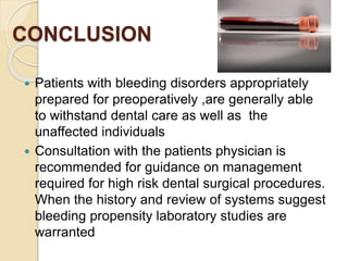 CONCLUSION
 Patients with bleeding disorders appropriately
prepared for preoperatively ,are generally able
to withstand dental care as well as the
unaffected individuals
 Consultation with the patients physician is
recommended for guidance on management
required for high risk dental surgical procedures.
When the history and review of systems suggest
bleeding propensity laboratory studies are
warranted
 