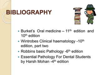 BIBLIOGRAPHY
 Burket’s Oral medicine – 11th edition and
10th edition
 Wintrobes Clinical haematology -10th
edition, part two
 Robbins basic Pathology -6th edition
 Essential Pathology For Dental Students
by Harsh Mohan -4th edition
 