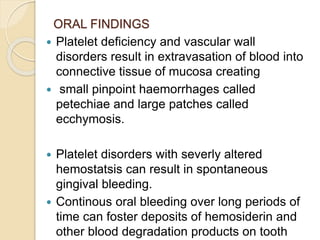ORAL FINDINGS
 Platelet deficiency and vascular wall
disorders result in extravasation of blood into
connective tissue of mucosa creating
 small pinpoint haemorrhages called
petechiae and large patches called
ecchymosis.
 Platelet disorders with severly altered
hemostatsis can result in spontaneous
gingival bleeding.
 Continous oral bleeding over long periods of
time can foster deposits of hemosiderin and
other blood degradation products on tooth
 
