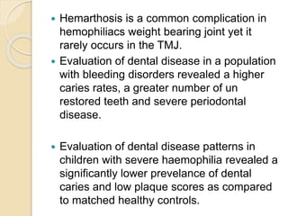  Hemarthosis is a common complication in
hemophiliacs weight bearing joint yet it
rarely occurs in the TMJ.
 Evaluation of dental disease in a population
with bleeding disorders revealed a higher
caries rates, a greater number of un
restored teeth and severe periodontal
disease.
 Evaluation of dental disease patterns in
children with severe haemophilia revealed a
significantly lower prevelance of dental
caries and low plaque scores as compared
to matched healthy controls.
 
