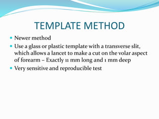 TEMPLATE METHOD
 Newer method
 Use a glass or plastic template with a transverse slit,
which allows a lancet to make a cut on the volar aspect
of forearm – Exactly 11 mm long and 1 mm deep
 Very sensitive and reproducible test
 
