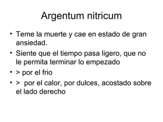 Argentum nitricum Teme la muerte y cae en estado de gran ansiedad. Siente que el tiempo pasa ligero, que no le permita terminar lo empezado > por el frio >  por el calor, por dulces, acostado sobre el lado derecho 