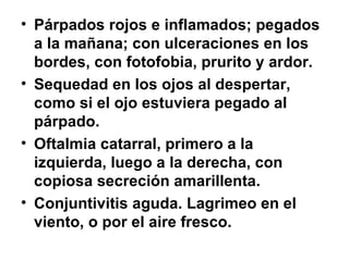 Párpados rojos e inflamados; pegados a la mañana; con ulceraciones en los bordes, con fotofobia, prurito y ardor. Sequedad en los ojos al despertar, como si el ojo estuviera pegado al párpado.  Oftalmia catarral, primero a la izquierda, luego a la derecha, con copiosa secreción amarillenta.  Conjuntivitis aguda. Lagrimeo en el viento, o por el aire fresco. 