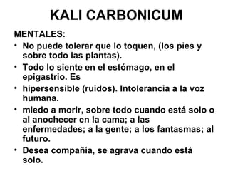 KALI CARBONICUM MENTALES:  No puede tolerar que lo toquen, (los pies y sobre todo las plantas).  Todo lo siente en el estómago, en el epigastrio. Es hipersensible (ruidos). Intolerancia a la voz humana. miedo a morir, sobre todo cuando está solo o al anochecer en la cama; a las enfermedades; a la gente; a los fantasmas; al futuro. Desea compañía, se agrava cuando está solo. 