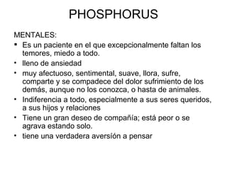 PHOSPHORUS MENTALES:  Es un paciente en el que excepcionalmente faltan los temores, miedo a todo.  lleno de ansiedad muy afectuoso, sentimental, suave, llora, sufre, comparte y se compadece del dolor sufrimiento de los demás, aunque no los conozca, o hasta de animales.  Indiferencia a todo, especialmente a sus seres queridos, a sus hijos y relaciones Tiene un gran deseo de compañía; está peor o se agrava estando solo. tiene una verdadera aversíón a pensar 