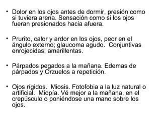 Dolor en los ojos antes de dormir, presión como si tuviera arena. Sensación como si los ojos fueran presionados hacia afuera.  Prurito, calor y ardor en los ojos, peor en el ángulo externo; glaucoma agudo.  Conjuntivas enrojecidas; amarillentas. Párpados pegados a la mañana. Edemas de párpados y Orzuelos a repetición. Ojos rígidos.  Miosis. Fotofobia a la luz natural o artificial.  Miopía. Vé mejor a la mañana, en el crepúsculo o poniéndose una mano sobre los ojos. 