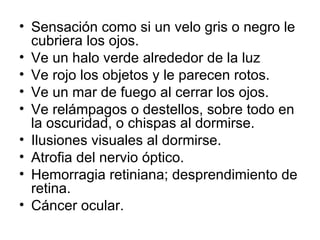 Sensación como si un velo gris o negro le cubriera los ojos. Ve un halo verde alrededor de la luz  Ve rojo los objetos y le parecen rotos. Ve un mar de fuego al cerrar los ojos.  Ve relámpagos o destellos, sobre todo en la oscuridad, o chispas al dormirse.  Ilusiones visuales al dormirse.  Atrofia del nervio óptico.  Hemorragia retiniana; desprendimiento de retina.  Cáncer ocular. 