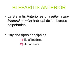 BLEFARITIS ANTERIOR La Blefaritis Anterior es una  inflamación bilateral crónica  habitual de los bordes palpebrales. Hay dos tipos principales 1)  Estafilocócico 2)  Seborreico 