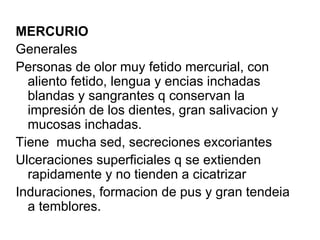 MERCURIO Generales Personas de olor muy fetido mercurial, con aliento fetido, lengua y encias inchadas blandas y sangrantes q conservan la impresión de los dientes, gran salivacion y mucosas inchadas. Tiene  mucha sed, secreciones excoriantes Ulceraciones superficiales q se extienden rapidamente y no tienden a cicatrizar Induraciones, formacion de pus y gran tendeia a temblores. 