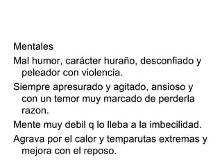 Mentales Mal humor, carácter huraño, desconfiado y peleador con violencia. Siempre apresurado y agitado, ansioso y con un temor muy marcado de perderla razon. Mente muy debil q lo lleba a la imbecilidad. Agrava por el calor y temparutas extremas y mejora con el reposo. 