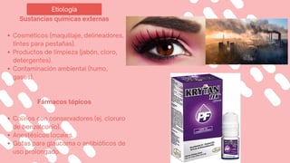Etiología
Sustancias químicas externas
Cosméticos (maquillaje, delineadores,
tintes para pestañas).
Productos de limpieza (jabón, cloro,
detergentes).
Contaminación ambiental (humo,
gases).
Fármacos tópicos
Colirios con conservadores (ej. cloruro
de benzalconio).
Anestésicos locales.
Gotas para glaucoma o antibióticos de
uso prolongado.
 