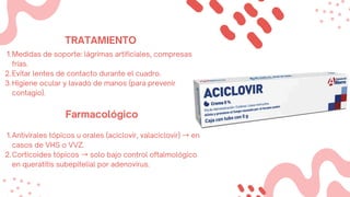 1.Medidas de soporte: lágrimas artificiales, compresas
frías.
2.Evitar lentes de contacto durante el cuadro.
3.Higiene ocular y lavado de manos (para prevenir
contagio).
Farmacológico
1.Antivirales tópicos u orales (aciclovir, valaciclovir) →en
casos de VHS o VVZ.
2.Corticoides tópicos →solo bajo control oftalmológico
en queratitis subepitelial por adenovirus.
TRATAMIENTO
 