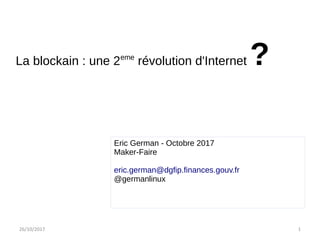 26/10/2017 1
Mardi 27 22015015
La blockain : une 2eme
révolution d'Internet ?
Eric German - Octobre 2017
Maker-Faire
eric.german@dgfip.finances.gouv.fr
@germanlinux
 