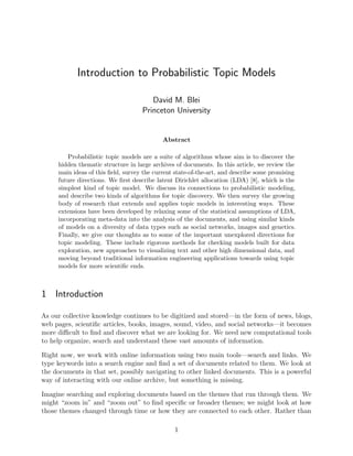 Introduction to Probabilistic Topic Models

                                       David M. Blei
                                    Princeton University


                                            Abstract

        Probabilistic topic models are a suite of algorithms whose aim is to discover the
     hidden thematic structure in large archives of documents. In this article, we review the
     main ideas of this ﬁeld, survey the current state-of-the-art, and describe some promising
     future directions. We ﬁrst describe latent Dirichlet allocation (LDA) [8], which is the
     simplest kind of topic model. We discuss its connections to probabilistic modeling,
     and describe two kinds of algorithms for topic discovery. We then survey the growing
     body of research that extends and applies topic models in interesting ways. These
     extensions have been developed by relaxing some of the statistical assumptions of LDA,
     incorporating meta-data into the analysis of the documents, and using similar kinds
     of models on a diversity of data types such as social networks, images and genetics.
     Finally, we give our thoughts as to some of the important unexplored directions for
     topic modeling. These include rigorous methods for checking models built for data
     exploration, new approaches to visualizing text and other high dimensional data, and
     moving beyond traditional information engineering applications towards using topic
     models for more scientiﬁc ends.



1 Introduction

As our collective knowledge continues to be digitized and stored—in the form of news, blogs,
web pages, scientiﬁc articles, books, images, sound, video, and social networks—it becomes
more diﬃcult to ﬁnd and discover what we are looking for. We need new computational tools
to help organize, search and understand these vast amounts of information.

Right now, we work with online information using two main tools—search and links. We
type keywords into a search engine and ﬁnd a set of documents related to them. We look at
the documents in that set, possibly navigating to other linked documents. This is a powerful
way of interacting with our online archive, but something is missing.

Imagine searching and exploring documents based on the themes that run through them. We
might “zoom in” and “zoom out” to ﬁnd speciﬁc or broader themes; we might look at how
those themes changed through time or how they are connected to each other. Rather than

                                                1
 