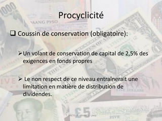 Procyclicité
 Coussin de conservation (obligatoire):

  Un volant de conservation de capital de 2,5% des
   exigences en fonds propres

   Le non respect de ce niveau entraînerait une
   limitation en matière de distribution de
   dividendes.


                    ® BRETEUIL FINANCE - pma          19
 