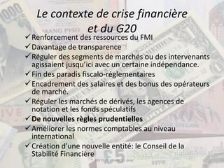 Le contexte de crise financière
             et du G20
Renforcement des ressources du FMI
Davantage de transparence
Réguler des segments de marchés ou des intervenants
 agissaient jusqu’ici avec un certaine indépendance.
Fin des paradis fiscalo-réglementaires
Encadrement des salaires et des bonus des opérateurs
 de marché.
Réguler les marchés de dérivés, les agences de
 notation et les fonds spéculatifs
De nouvelles règles prudentielles
Améliorer les normes comptables au niveau
 international
Création d’une nouvelle entité: le Conseil de la
 Stabilité Financière
                   ® BRETEUIL FINANCE - pma         2
 