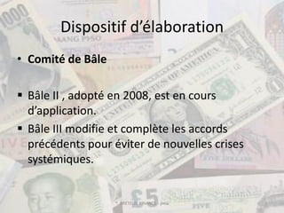 Dispositif d’élaboration
• Comité de Bâle

 Bâle II , adopté en 2008, est en cours
  d’application.
 Bâle III modifie et complète les accords
  précédents pour éviter de nouvelles crises
  systémiques.


                   ® BRETEUIL FINANCE - pma    3
 