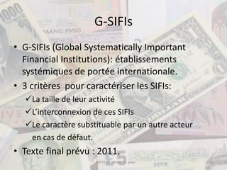 G-SIFIs
• G-SIFIs (Global Systematically Important
  Financial Institutions): établissements
  systémiques de portée internationale.
• 3 critères pour caractériser les SIFIs:
  La taille de leur activité
  L’interconnexion de ces SIFIs
  Le caractère substituable par un autre acteur
   en cas de défaut.
• Texte final prévu : 2011.
                    ® BRETEUIL FINANCE - pma       30
 