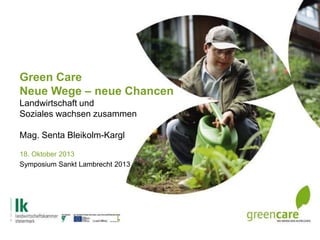 Green Care
Neue Wege – neue Chancen
Landwirtschaft und
Soziales wachsen zusammen
Mag. Senta Bleikolm-Kargl
18. Oktober 2013
Symposium Sankt Lambrecht 2013

 