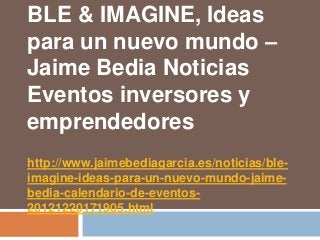 BLE & IMAGINE, Ideas
para un nuevo mundo –
Jaime Bedia Noticias
Eventos inversores y
emprendedores
http://www.jaimebediagarcia.es/noticias/ble-
imagine-ideas-para-un-nuevo-mundo-jaime-
bedia-calendario-de-eventos-
20121220171905.html
 