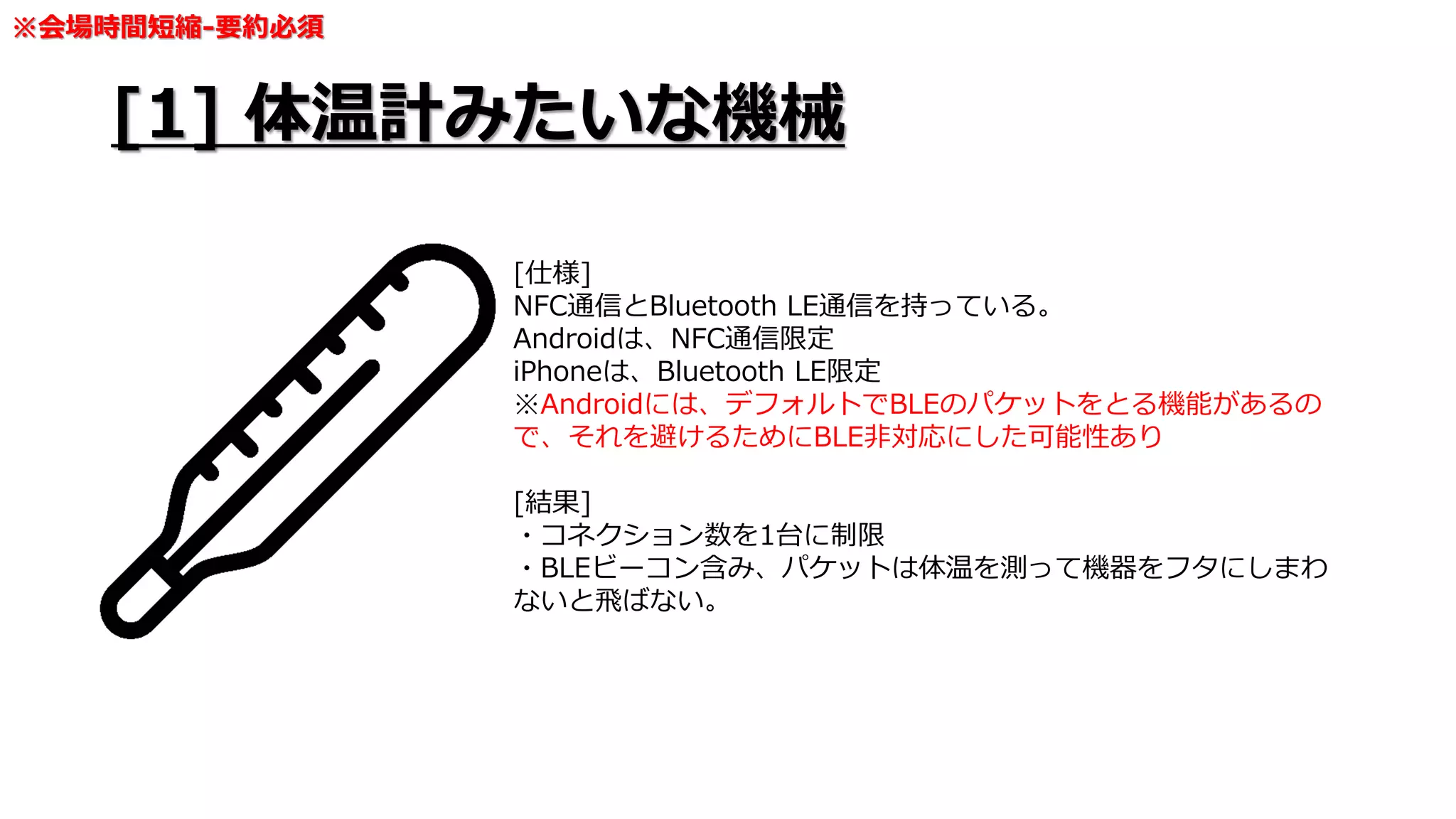 [1] 体温計みたいな機械
[仕様]
NFC通信とBluetooth LE通信を持っている。
Androidは、NFC通信限定
iPhoneは、Bluetooth LE限定
※Androidには、デフォルトでBLEのパケットをとる機能があるの
で、それを避けるためにBLE非対応にした可能性あり
[結果]
・コネクション数を1台に制限
・BLEビーコン含み、パケットは体温を測って機器をフタにしまわ
ないと飛ばない。
※会場時間短縮-要約必須
 