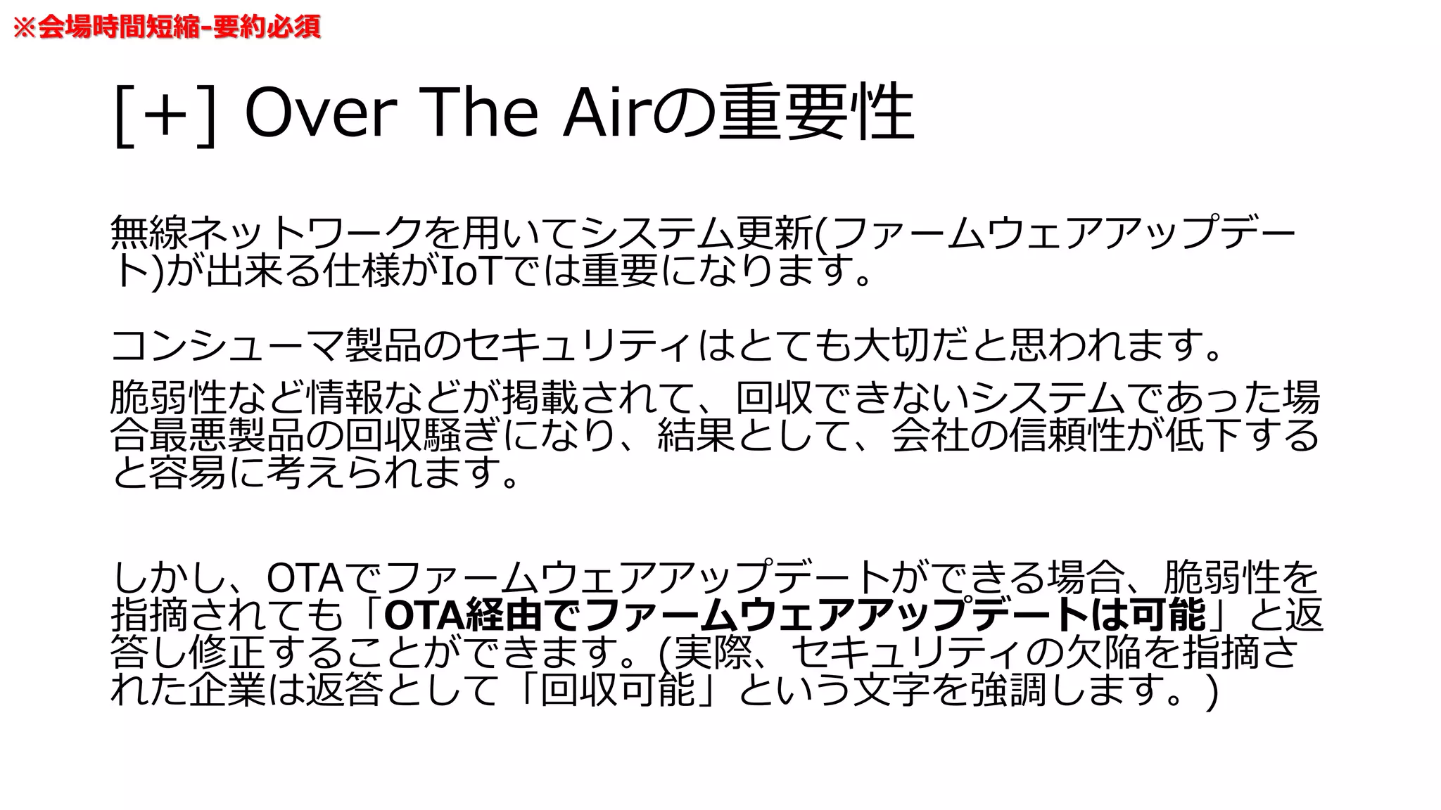 [+] Over The Airの重要性
無線ネットワークを用いてシステム更新(ファームウェアアップデー
ト)が出来る仕様がIoTでは重要になります。
コンシューマ製品のセキュリティはとても大切だと思われます。
脆弱性など情報などが掲載されて、回収できないシステムであった場
合最悪製品の回収騒ぎになり、結果として、会社の信頼性が低下する
と容易に考えられます。
しかし、OTAでファームウェアアップデートができる場合、脆弱性を
指摘されても「OTA経由でファームウェアアップデートは可能」と返
答し修正することができます。(実際、セキュリティの欠陥を指摘さ
れた企業は返答として「回収可能」という文字を強調します。)
※会場時間短縮-要約必須
 