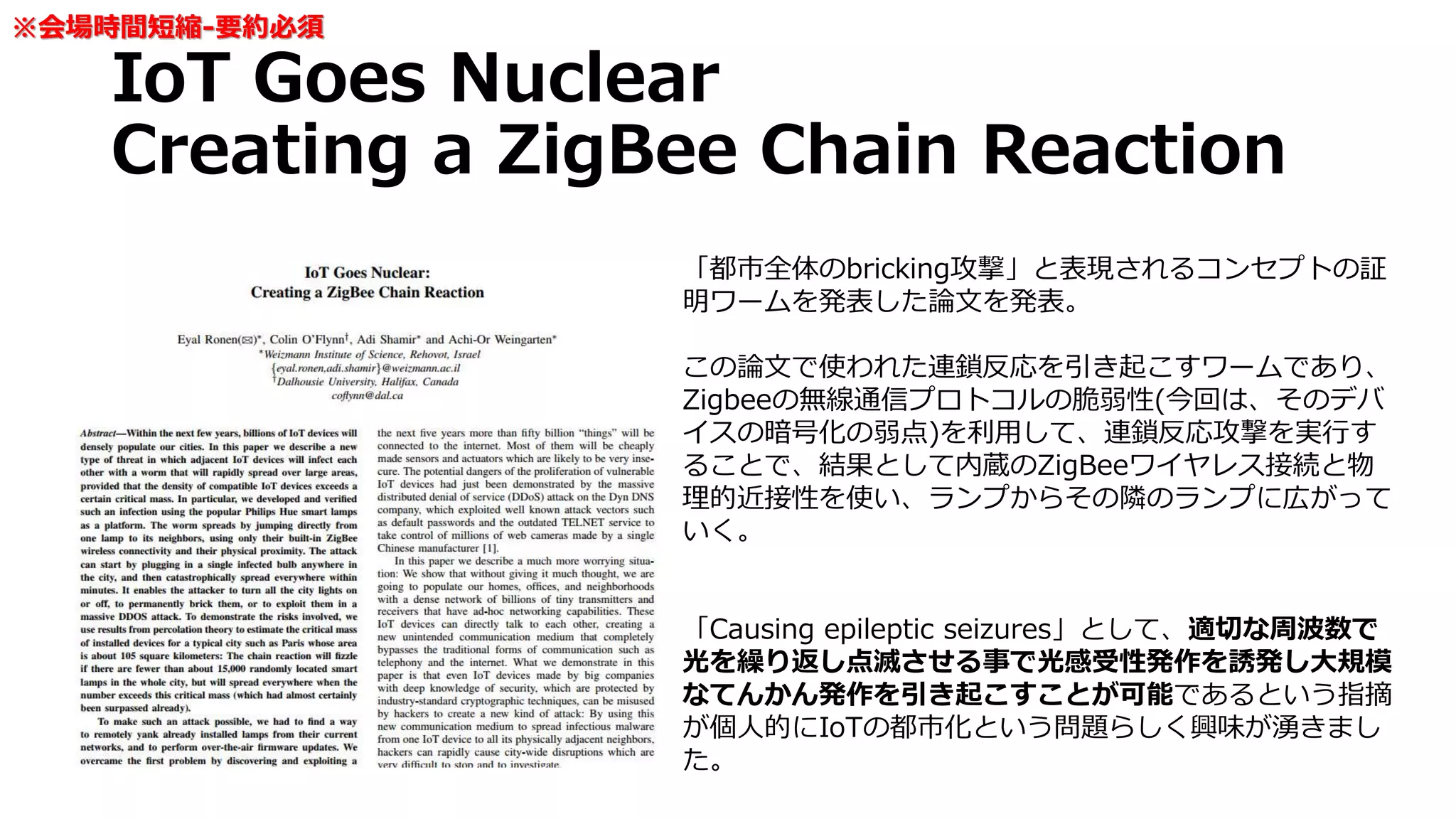 IoT Goes Nuclear
Creating a ZigBee Chain Reaction
「都市全体のbricking攻撃」と表現されるコンセプトの証
明ワームを発表した論文を発表。
この論文で使われた連鎖反応を引き起こすワームであり、
Zigbeeの無線通信プロトコルの脆弱性(今回は、そのデバ
イスの暗号化の弱点)を利用して、連鎖反応攻撃を実行す
ることで、結果として内蔵のZigBeeワイヤレス接続と物
理的近接性を使い、ランプからその隣のランプに広がって
いく。
「Causing epileptic seizures」として、適切な周波数で
光を繰り返し点滅させる事で光感受性発作を誘発し大規模
なてんかん発作を引き起こすことが可能であるという指摘
が個人的にIoTの都市化という問題らしく興味が湧きまし
た。
※会場時間短縮-要約必須
 