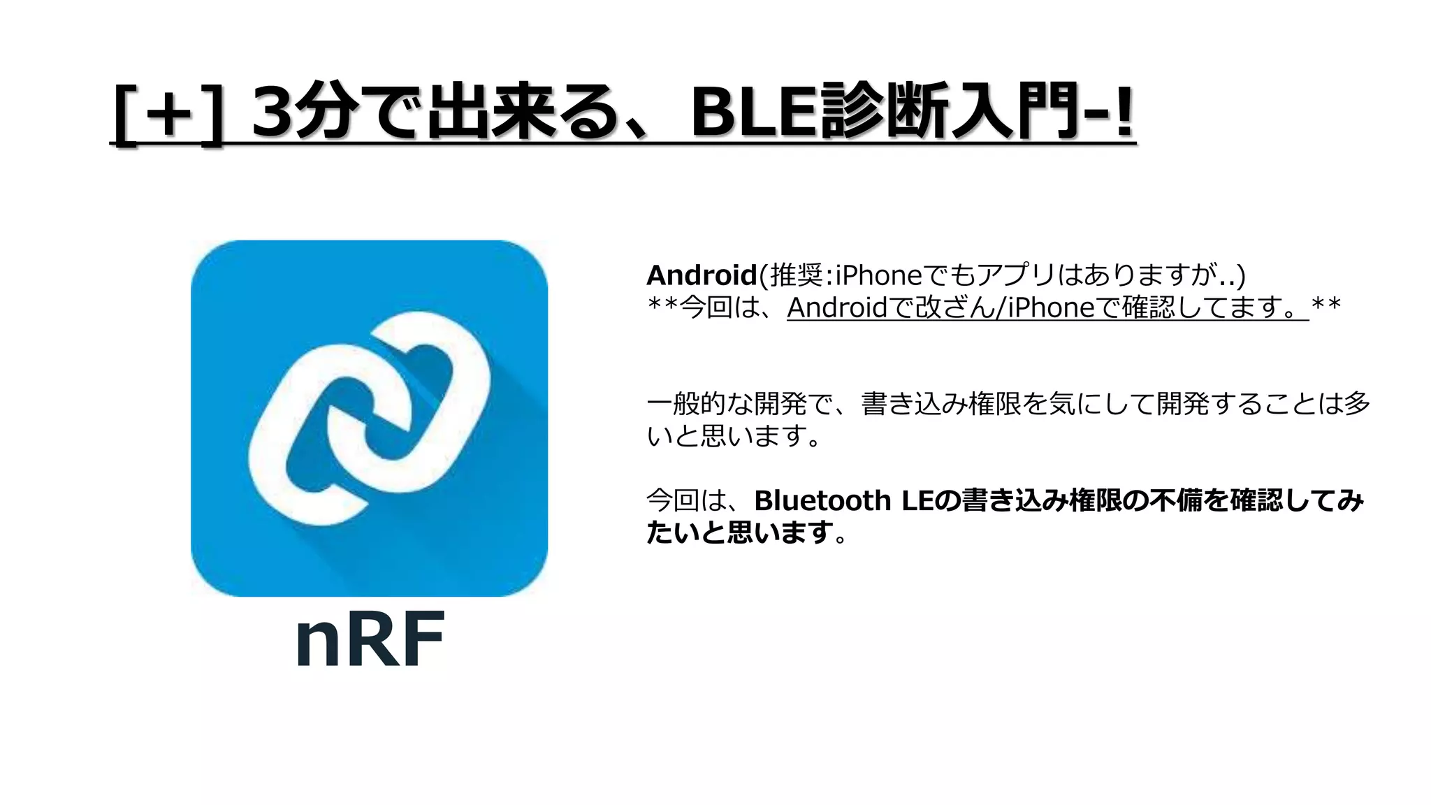 [+] 3分で出来る、BLE診断入門-!
nRF
Android(推奨:iPhoneでもアプリはありますが..)
**今回は、Androidで改ざん/iPhoneで確認してます。**
一般的な開発で、書き込み権限を気にして開発することは多
いと思います。
今回は、Bluetooth LEの書き込み権限の不備を確認してみ
たいと思います。
 